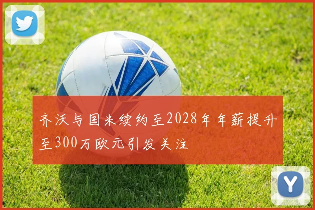 齐沃与国米续约至2028年年薪提升至300万欧元引发关注