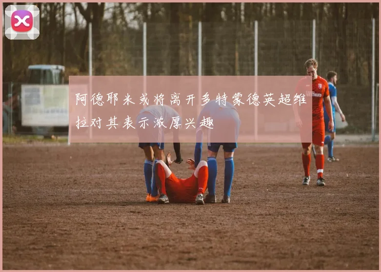阿德耶米或将离开多特蒙德英超维拉对其表示浓厚兴趣