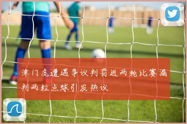 津门虎遭遇争议判罚近两轮比赛漏判两粒点球引发热议