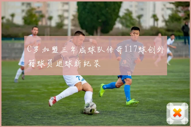 C罗加盟三年成球队传奇117球创外籍球员进球新纪录
