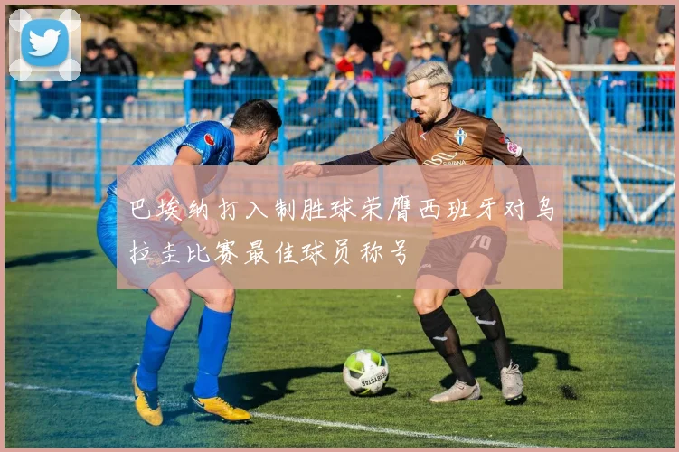 巴埃纳打入制胜球荣膺西班牙对乌拉圭比赛最佳球员称号