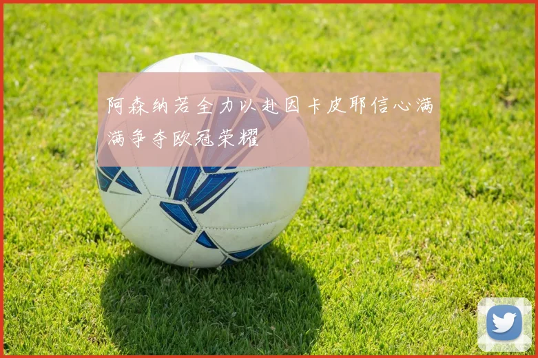 阿森纳若全力以赴因卡皮耶信心满满争夺欧冠荣耀