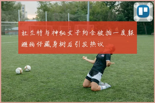 杜兰特与神秘女子约会被拍一度躲避狗仔藏身树后引发热议