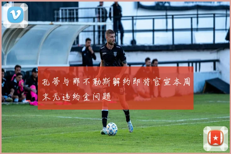 孔蒂与那不勒斯解约即将官宣本周末无违约金问题