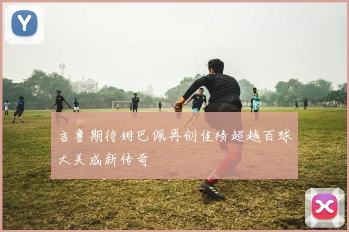 吉鲁期待姆巴佩再创佳绩超越百球大关成新传奇