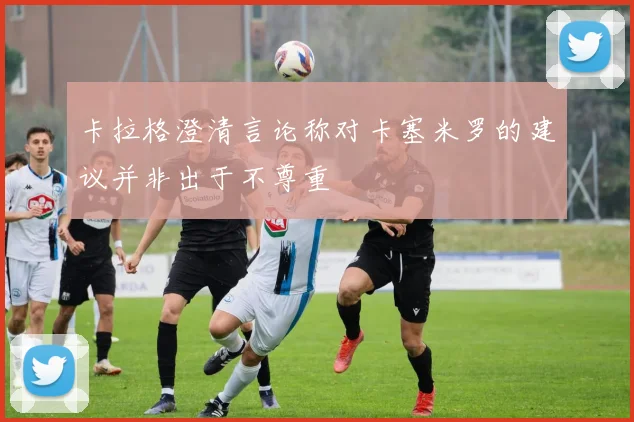 卡拉格澄清言论称对卡塞米罗的建议并非出于不尊重
