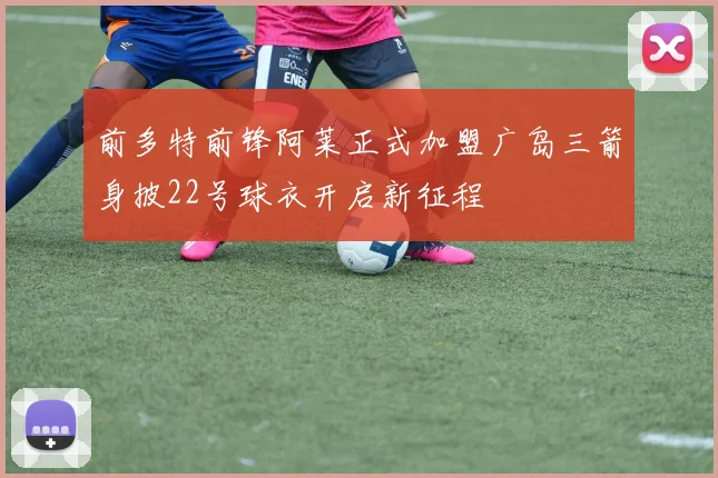 前多特前锋阿莱正式加盟广岛三箭身披22号球衣开启新征程