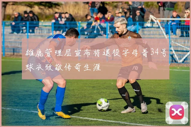 雄鹿管理层宣布将退役字母哥34号球衣致敬传奇生涯