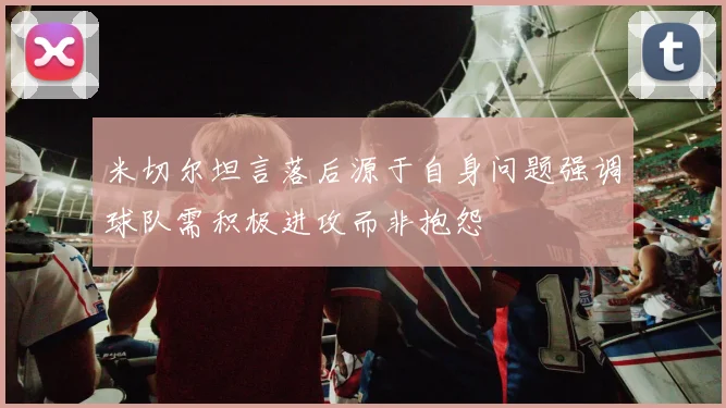 米切尔坦言落后源于自身问题强调球队需积极进攻而非抱怨
