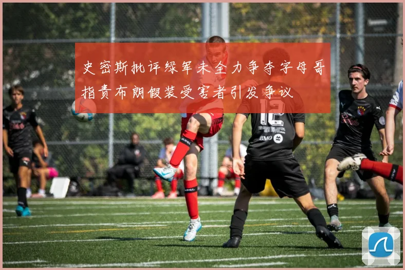 史密斯批评绿军未全力争夺字母哥指责布朗假装受害者引发争议