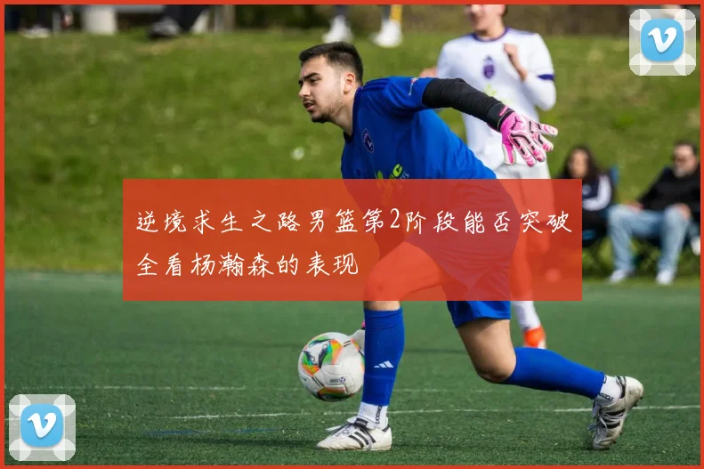 逆境求生之路男篮第2阶段能否突破全看杨瀚森的表现