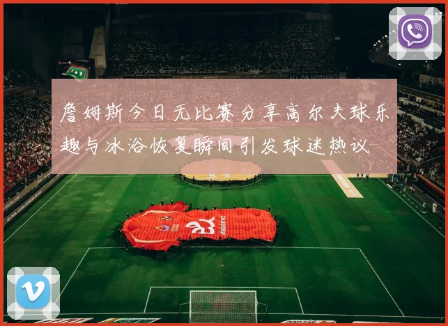 詹姆斯今日无比赛分享高尔夫球乐趣与冰浴恢复瞬间引发球迷热议
