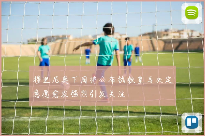 穆里尼奥下周将公布执教皇马决定意愿愈发强烈引发关注