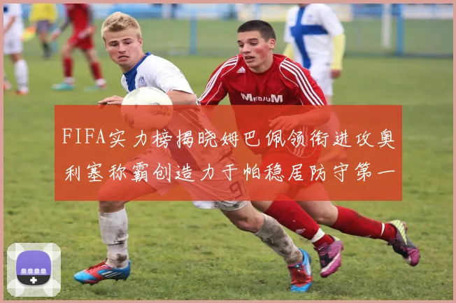 FIFA实力榜揭晓姆巴佩领衔进攻奥利塞称霸创造力于帕稳居防守第一