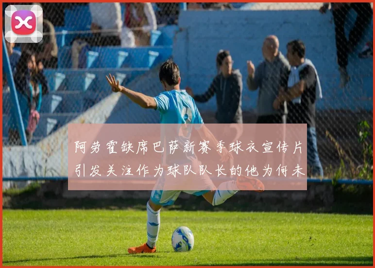 阿劳霍缺席巴萨新赛季球衣宣传片引发关注作为球队队长的他为何未现身