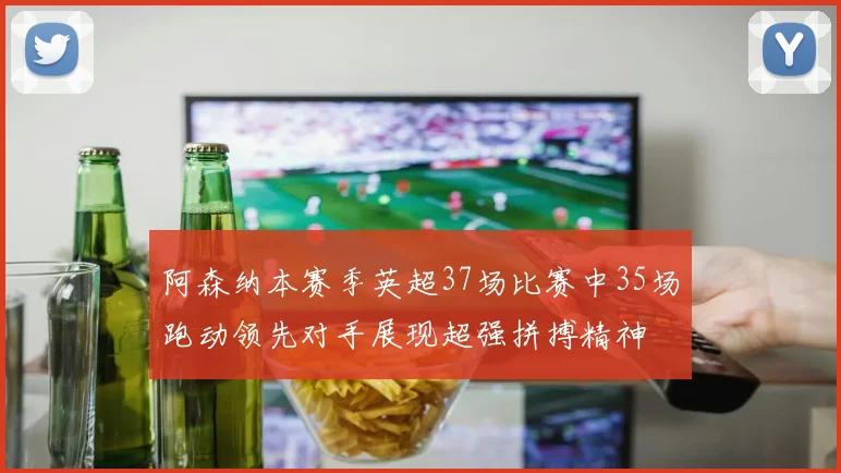阿森纳本赛季英超37场比赛中35场跑动领先对手展现超强拼搏精神