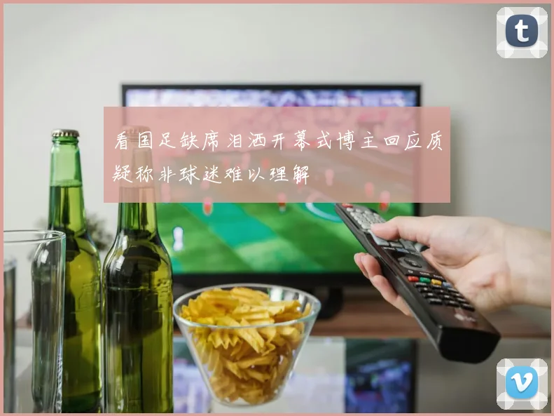 看国足缺席泪洒开幕式博主回应质疑称非球迷难以理解