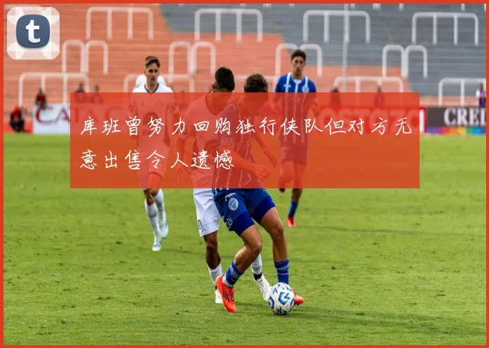 库班曾努力回购独行侠队但对方无意出售令人遗憾