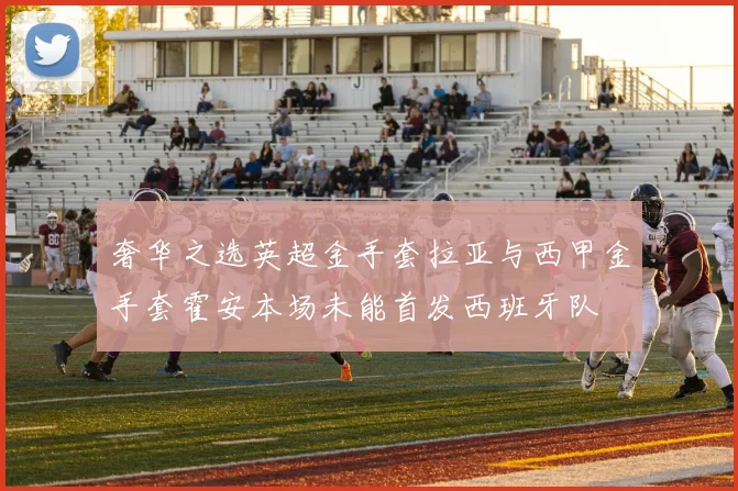 奢华之选英超金手套拉亚与西甲金手套霍安本场未能首发西班牙队