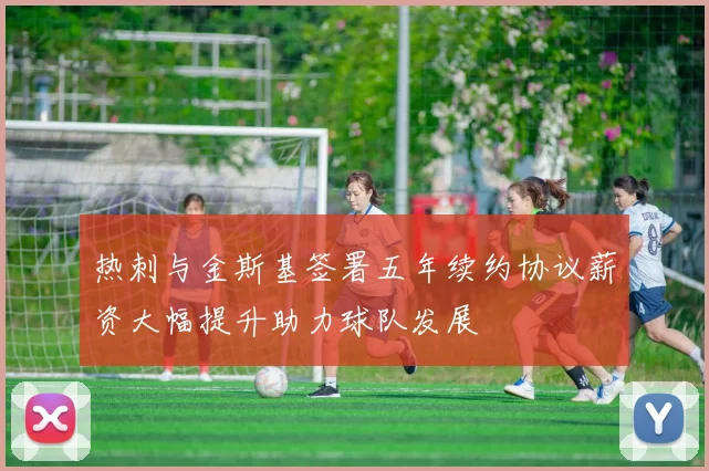 热刺与金斯基签署五年续约协议薪资大幅提升助力球队发展