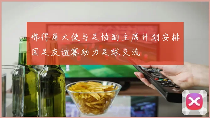 佛得角大使与足协副主席计划安排国足友谊赛助力足球交流