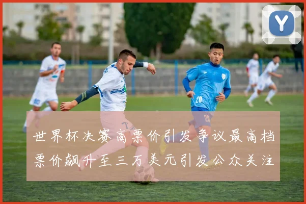 世界杯决赛高票价引发争议最高档票价飙升至三万美元引发公众关注
