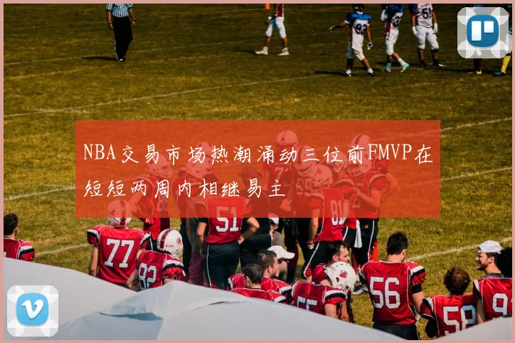 NBA交易市场热潮涌动三位前FMVP在短短两周内相继易主