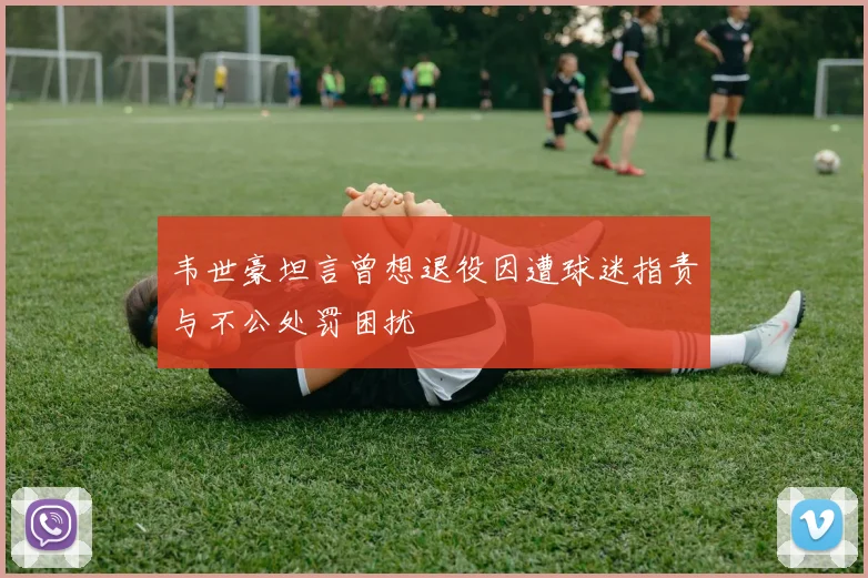 韦世豪坦言曾想退役因遭球迷指责与不公处罚困扰